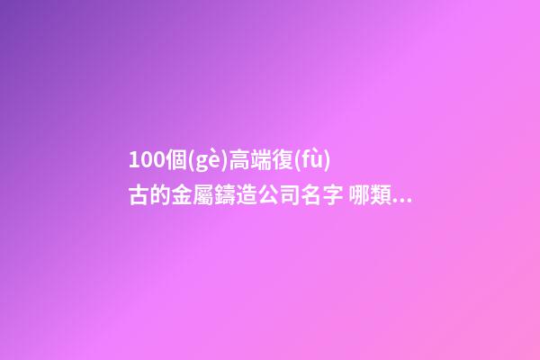 100個(gè)高端復(fù)古的金屬鑄造公司名字 哪類寓意適當(dāng)